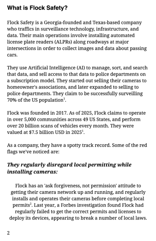 What is Flock Safety?  Flock Safety is a Georgia-founded and Texas-based company ‘who traffics in surveillance technology, infrastructure, and data. Their main operations involve installing automated license plate readers (ALPRs) along roadways at major intersections in order to collect images and data about passing cars.  They use Artificial Intelligence (AI) to manage, sort, and search that data, and sell access to that data to police departments on a subscription model. They started out selling their cameras to homeowner’s associations, and later expanded to selling to police departments. They claim to be successfully surveilling 70% of the US population’,  Flock was founded in 2017. As of 2025, Flock claims to operate in over 5,000 communities across 49 US States, and perform over 20 billion scans of vehicles every month. They were valued at $7.5 billion USD in 2025’.  As a company, they have a spotty track record. Some of the red flags we’ve noticed are:  They regularly disregard local permitting while installing cameras:  Flock has an ’ask forgiveness, not permission’ attitude to getting their camera network up and running, and regularly installs and operates their cameras before completing local permits”. Last year, a Forbes investigation found Flock had regularly failed to get the correct permits and licenses to deploy its devices, appearing to break a number of local laws. 